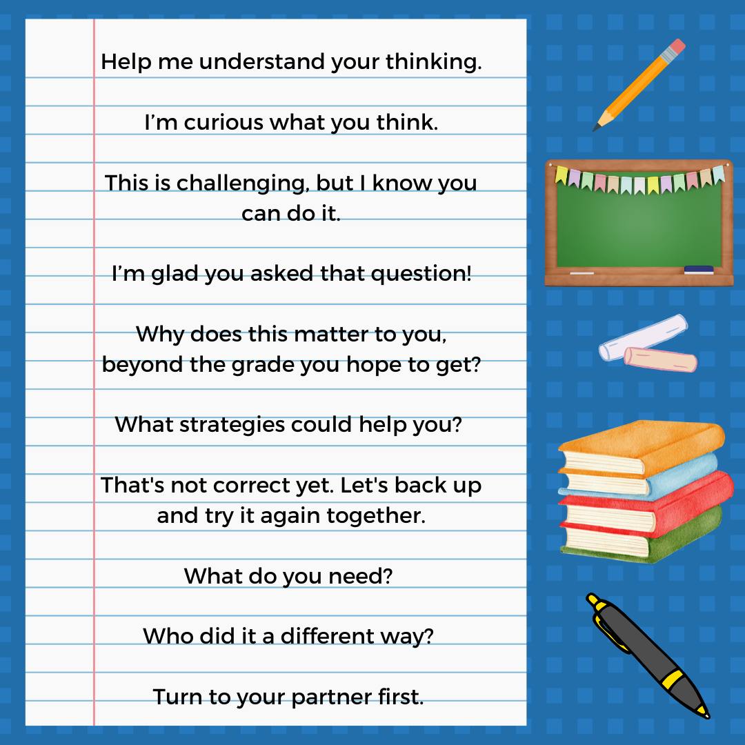  Image of a piece of lined paper displays the 10 phrases from the linked resource: 
Help me understand your thinking.

I’m curious what you think.

This is challenging, but I know you can do it.
 
I’m glad you asked that question!

Why does this matter to you, beyond the grade you hope to get?

What strategies could help you? 

That's not correct yet. Let's back up and try it again together.

What do you need? 

Who did it a different way? 

Turn to your partner first. 
